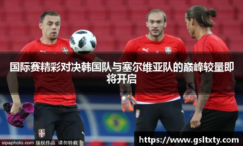 国际赛精彩对决韩国队与塞尔维亚队的巅峰较量即将开启
