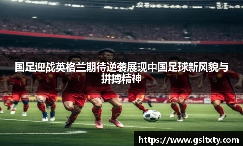 国足迎战英格兰期待逆袭展现中国足球新风貌与拼搏精神